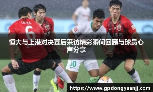 恒大与上港对决赛后采访精彩瞬间回顾与球员心声分享